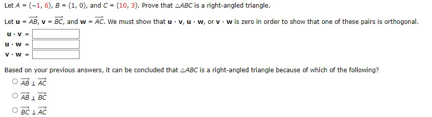 Let A = (-1, 6), B = (1, 0), and C = (10, 3). Prove that AABC is a right-angled triangle.
Let u =
AB, v = BC, and w = AC. We must show that u. v, uw, or v w is zero in order to show that one of these pairs is orthogonal.
U.V=
U. W =
V. W =
Based on your previous answers, it can be concluded that AABC is a right-angled triangle because of which of the following?
AB L AC
AB 1 BC
BC LAC