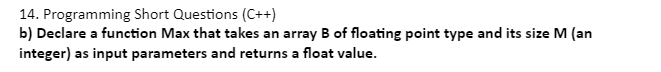 14. Programming Short Questions (C++)
b) Declare a function Max that takes an array B of floating point type and its size M (an
integer) as input parameters and returns a float value.