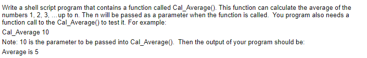 Write a shell script program that contains a function called Cal_Average(). This function can calculate the average of the
numbers 1, 2, 3, ... up to n. The n will be passed as a parameter when the function is called. You program also needs a
function call to the Cal_Average() to test it. For example:
Cal_Average 10
Note: 10 is the parameter to be passed into Cal_Average(). Then the output of your program should be:
Average is 5