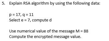 5. Explain RSA algorithm by using the following data:
p=17, q=11
Select e = 7, compute d
Use numerical value of the message M = 88
Compute the encrypted message value.