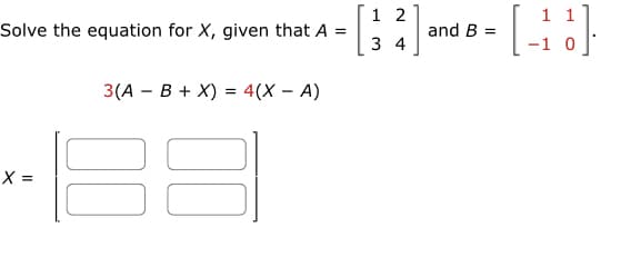 **Matrix Equation Solving**

To solve for the matrix \( X \), we are given two matrices \( A \) and \( B \):

\[ A = \begin{bmatrix} 1 & 2 \\ 3 & 4 \end{bmatrix} \]

\[ B = \begin{bmatrix} 1 & 1 \\ -1 & 0 \end{bmatrix} \]

The equation provided is:

\[ 3(A - B + X) = 4(X - A) \]

We need to solve this equation to find the values for the matrix \( X \):

\[ X = \begin{bmatrix} \text{[ ]} & \text{[ ]} \\ \text{[ ]} & \text{[ ]} \end{bmatrix} \]

**Explanation of Approach:**

To solve for \( X \), follow these steps:

1. **Distribute and simplify the equation**:
   - Distribute the 3 and the 4 in respective terms.
   - Combine like terms to isolate \( X \).

2. **Solve for the matrix \( X \)**:
   - After simplification, deduce the values that satisfy the equation for each element in the matrix \( X \).

This process involves basic matrix operations such as addition, subtraction, and scalar multiplication. Solving for \( X \) requires manipulation and careful handling of the equations.