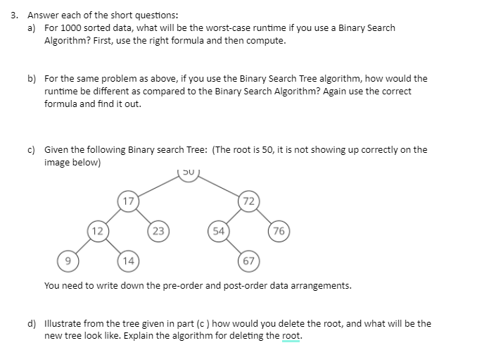 3. Answer each of the short questions:
a) For 1000 sorted data, what will be the worst-case runtime if you use a Binary Search
Algorithm? First, use the right formula and then compute.
b) For the same problem as above, if you use the Binary Search Tree algorithm, how would the
runtime be different as compared to the Binary Search Algorithm? Again use the correct
formula and find it out.
c) Given the following Binary search Tree: (The root is 50, it is not showing up correctly on the
image below)
12
17
23
SU
54
72
76
(14)
67
You need to write down the pre-order and post-order data arrangements.
d) Illustrate from the tree given in part (c) how would you delete the root, and what will be the
new tree look like. Explain the algorithm for deleting the root.