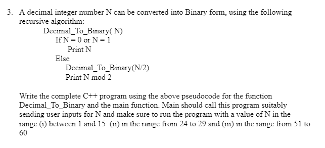 3. A decimal integer number N can be converted into Binary form, using the following
recursive algorithm:
Decimal_To_Binary(N)
If N = 0 or N = 1
Print N
Else
Decimal_To_Binary(N/2)
Print N mod 2
Write the complete C++ program using the above pseudocode for the function
Decimal_To_Binary and the main function. Main should call this program suitably
sending user inputs for N and make sure to run the program with a value of N in the
range (1) between 1 and 15 (11) in the range from 24 to 29 and (111) in the range from 51 to
60