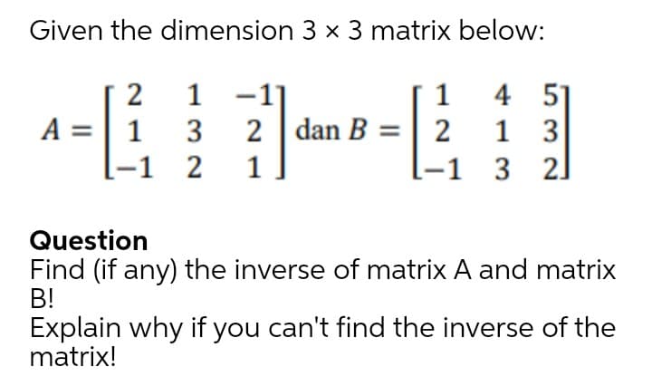 Given the dimension 3 x 3 matrix below:
2
1
-1]
4 51
1 3
-1 3 2]
1
A =| 1
-1 2
3
2 dan B =| 2
1
Question
Find (if any) the inverse of matrix A and matrix
B!
Explain why if you can't find the inverse of the
matrix!
