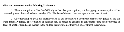 Give your comment on the following Statements
1. The current prices of beef are20% higher than last year's prices, but the aggregate consumption of the
commodity was observed to have risen by 10%. The law of demand does not apply in the case of beef.
2. After reaching its peak, the monthly sales of car had shown a downward trend as the prices of the car
were gradually raised. The reduction of demand may be traced to changes in consumers' taste and preference in
favor of another brand as is evident in the sudden proliferation of this type of car almost everywhere.
