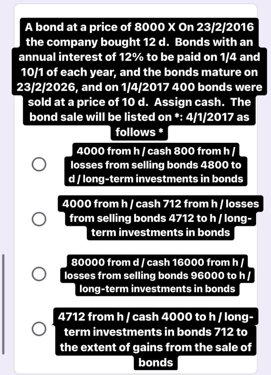 A bond at a price of 8000X On 23/2/2016
the company bought 12 d. Bonds with an
annual interest of 12% to be paid on 1/4 and
10/1 of each year, and the bonds mature on
23/2/2026, and on 1/4/2017 400 bonds were
sold at a price of 10 d. Assign cash. The
bond sale will be listed on *: 4/1/2017 as
follows *
4000 from h/ cash 800 from h/
losses from selling bonds 4800 to
d/ long-term investments in bonds
4000 from h/ cash 712 from h/ losses
from selling bonds 4712 to h/ long-
term investments in bonds
80000 fromd/cash 16000 from h/
losses from selling bonds 96000 to h/
long-term investments in bonds
4712 from h / cash 4000 to h/long-
term investments in bonds 712 to
the extent of gains from the sale of
bonds
