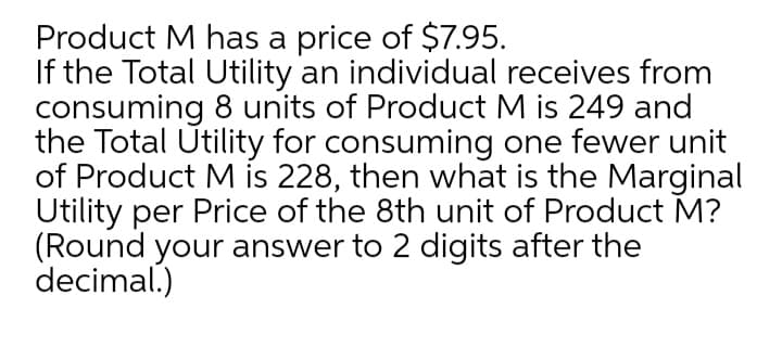 Product M has a price of $7.95.
If the Total Utility an individual receives from
consuming 8 units of Product M is 249 and
the Total Utility for consuming one fewer unit
of Product M is 228, then what is the Marginal
Utility per Price of the 8th unit of Product M?
(Round your answer to 2 digits after the
decimal.)
