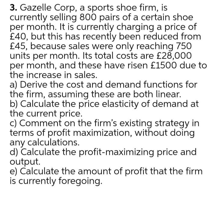 3. Gazelle Corp, a sports shoe firm, is
currently selling 800 pairs of a certain shoe
per month. It is currently charging a price of
£40, but this has recently been reduced from
£45, because sales were only reaching 750
units per month. Its total costs are £28,000
per month, and these have risen £1500 due to
the increase in sales.
a) Derive the cost and demand functions for
the firm, assuming these are both linear.
b) Calculate the price elasticity of demand at
the current price.
c) Comment on the firm's existing strategy in
terms of profit maximization, without doing
any calculations.
d) Calculate the profit-maximizing price and
output.
e) Calculate the amount of profit that the firm
is currently foregoing.
