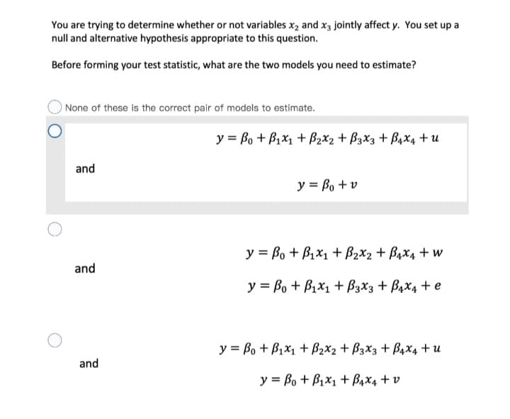 You are trying to determine whether or not variables x2 and x3 jointly affect y. You set up a
null and alternative hypothesis appropriate to this question.
Before forming your test statistic, what are the two models you need to estimate?
None of these is the correct pair of models to estimate.
y = Bo + B1x1 + B2x2 + B3x3 + B4x4 + u
and
y = Bo + v
y = Bo + B1x1 + B2x2 + B4x4 + w
and
y = Bo + B1x1 + B3X3 + B4X4 + e
y = Bo + B1x1 + B2x2 + B3x3 + B4x4 + u
and
y = Bo + B1x1 + B4x4 + v
