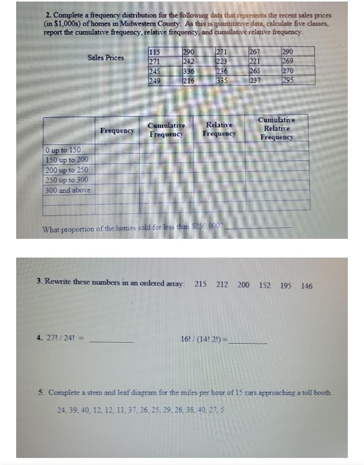 2. Complete a frequency distribution for the following data that represents the recent sales prices
(in $1,000s) of homes in Midwestern County. As this is quantitative data, calculate five classes,
report the cumulative frequency, relative frequency, and cumulative relative frequency.
單
115
271
245
249
290
242
336
216
271
223
236
335
267
221
265
237
|290
269
270
295
Sales Prices
Cumulative
Cumulative
Relative
Relative
Frequency
Frequency
Frequency
Frequency
O up to 150
150 up to 200
200 up to 250
250 up to 300
300 and above
What proportion of the homes sold for less than $250.000?
3. Rewrite these numbers in an ordered array: 215 212 200 152 195 146
4. 27!/24!=
16! / (14! 2!) =,
5. Complete a stem and leaf diagram for the miles per hour of 15 cars approaching a toll booth.
24, 39, 40, 12, 12, 11, 37, 26, 25, 29, 26, 38, 40, 27, 5
