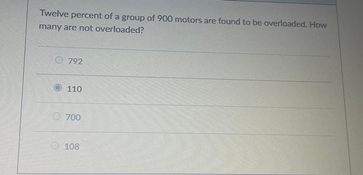 Twelve percent of a group of 900 motors are found to be overloaded. How
many are not overloaded?
O792
O 110
700
O108
