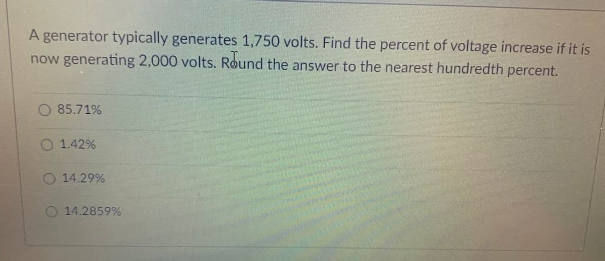 A generator typically generates 1,750 volts. Find the percent of voltage increase if it is
now generating 2,000 volts. Round the answer to the nearest hundredth percent.
O 85.71%
1.42%
O 14.29%
14.2859%
