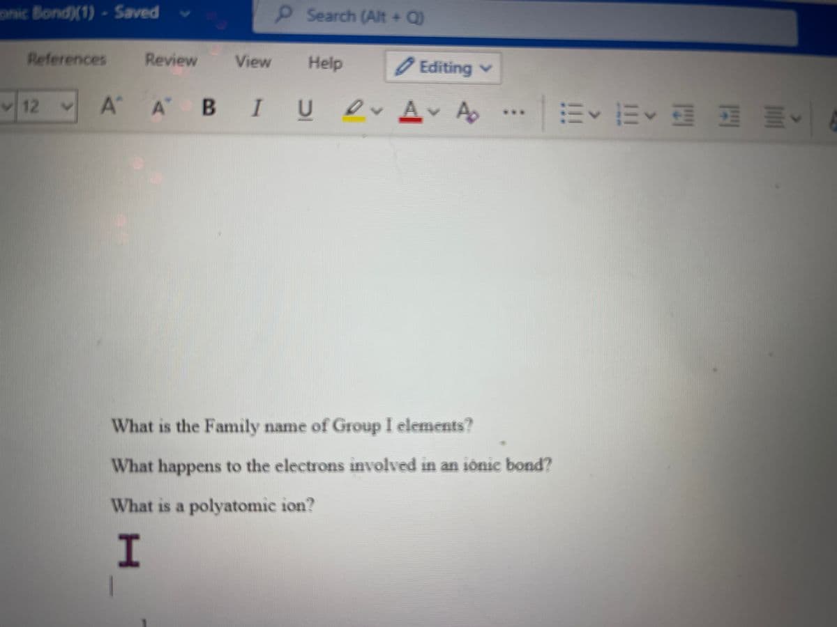 onic Bond)(1) - Saved
Search (Alt + Q)
References
Review
View
Help
Editing v
A A BI U O A A
m<而< 麻 叫<
12
*.*
What is the Family name of Group I elements?
What happens to the electrons involved in an iónic bond?
What is a polyatomic ion?
