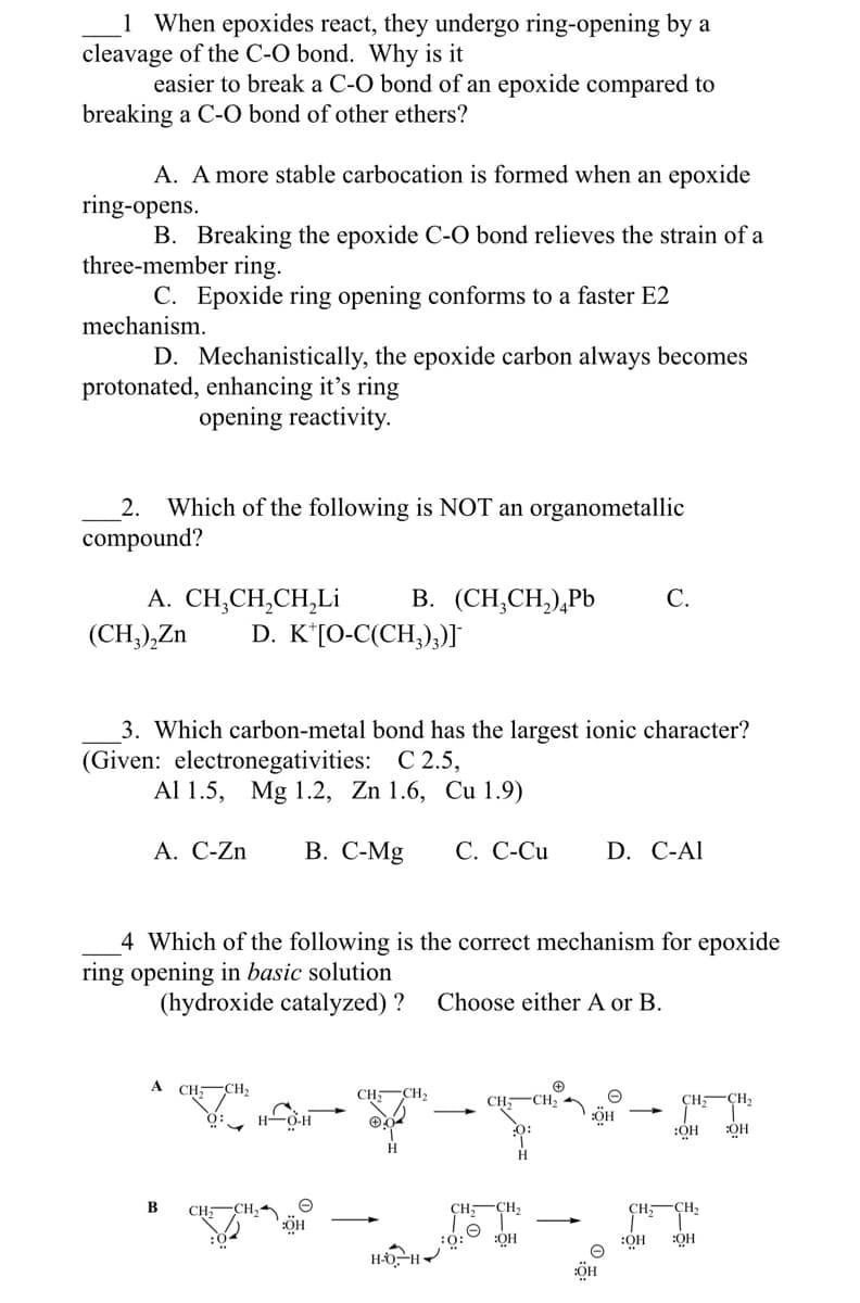 1 When epoxides react, they undergo ring-opening by a
cleavage of the C-O bond. Why is it
easier to break a C-O bond of an epoxide compared to
breaking a C-O bond of other ethers?
A. A more stable carbocation is formed when an epoxide
ring-opens.
B. Breaking the epoxide C-O bond relieves the strain of a
three-member ring.
C. Epoxide ring opening conforms to a faster E2
mechanism.
D. Mechanistically, the epoxide carbon always becomes
protonated, enhancing it's ring
opening reactivity.
2. Which of the following is NOT an organometallic
compound?
A. CH,CH,CH,Li
(CH3)₂Zn D. K [O-C(CH3)3)]¯
3. Which carbon-metal bond has the largest ionic character?
(Given: electronegativities: C 2.5,
Al 1.5, Mg 1.2, Zn 1.6, Cu 1.9)
A. C-Zn B. C-Mg C. C-Cu
A
4 Which of the following is the correct mechanism for epoxide
ring opening in basic solution
(hydroxide catalyzed) ? Choose either A or B.
CH₂
70%
CH₂
H-O-H
B. (CH₂CH₂) Pb C.
e
:OH
CH: CH₂
✪.
H
B
•
H-O-H
CH₂
CH;
:0:
D. C-Al
:OH
:OH
CH₂
CH₂
:OH :OH
CH;
CH2
:OH :OH