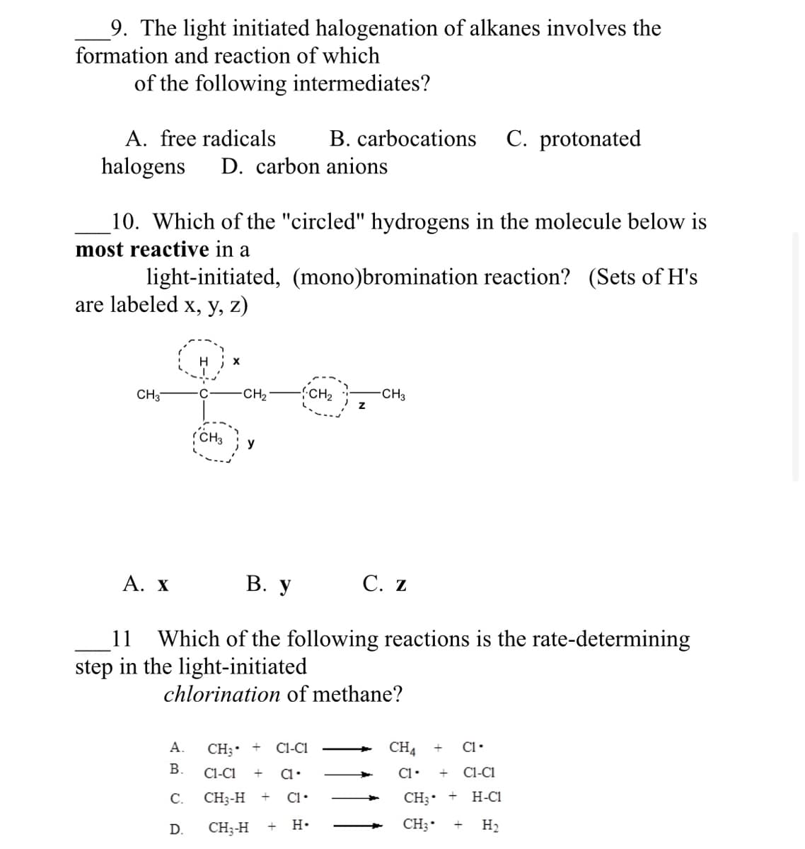 9. The light initiated halogenation of alkanes involves the
formation and reaction of which
of the following intermediates?
A. free radicals
B. carbocations C. protonated
halogens D. carbon anions
10. Which of the "circled" hydrogens in the molecule below is
most reactive in a
light-initiated, (mono)bromination reaction? (Sets of H's
are labeled x, y, z)
CH3
fo
CH3
-CH₂
y
-CH₂
Z
CH3 +
C1-C1
A.
B. C1-C1 +
C1.
C. CH3-H + C1.
D.
CH₂-H
H.
-CH3
A. X B. y
11 Which of the following reactions is the rate-determining
step in the light-initiated
chlorination of methane?
C. Z
CH4
C1.
C1. + C1-C1
CH₂ +
H-C1
CH3
H₂
+
+