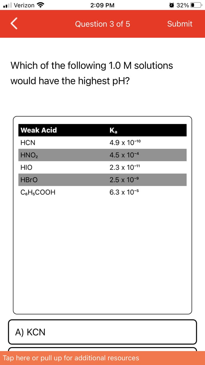 l Verizon ?
2:09 PM
32% O
Question 3 of 5
Submit
Which of the following 1.0 M solutions
would have the highest pH?
Weak Acid
Ka
HCN
4.9 x 10-10
HNO2
4.5 x 10-4
HIO
2.3 x 10-11
HBRO
2.5 x 10-9
CeH,COOH
6.3 x 10-5
A) KCN
Tap here or pull up for additional resources
