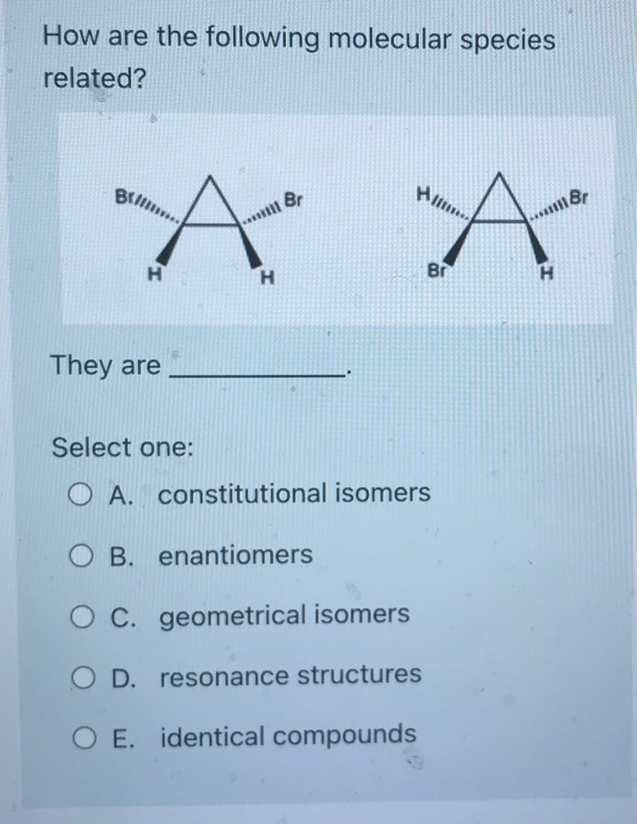 How are the following molecular species
related?
They are
H/
ill Br
А А
Br
H
Select one:
OA. constitutional isomers
OB. enantiomers
O C. geometrical isomers
O D.
resonance structures
O E. identical compounds
Br