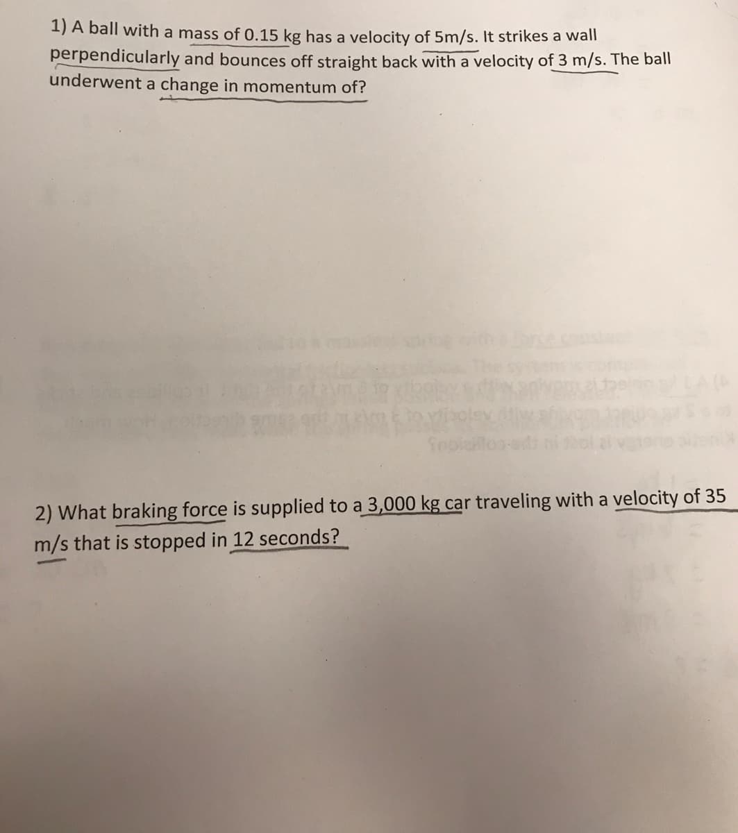 1) A ball with a mass of 0.15 kg has a velocity of 5m/s. It strikes a wall
perpendicularly and bounces off straight back with a velocity of 3 m/s. The ball
underwent a change in momentum of?
viboley (itiw
2) What braking force is supplied to a 3,000 kg car traveling with a velocity of 35
m/s that is stopped in 12 seconds?