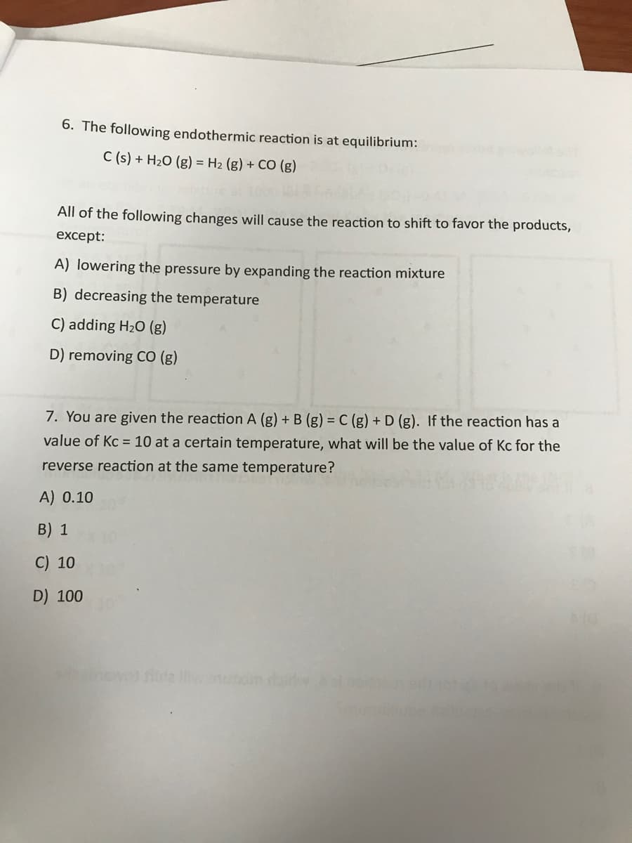 6. The following endothermic reaction is at equilibrium:
C (s) + H2O (g) = H2 (g) + CO (g)
All of the following changes will cause the reaction to shift to favor the products,
except:
A) lowering the pressure by expanding the reaction mixture
B) decreasing the temperature
C) adding H20 (g)
D) removing CO (g)
7. You are given the reaction A (g) + B (g) = C (g) + D (g). If the reaction has a
value of Kc = 10 at a certain temperature, what will be the value of Kc for the
reverse reaction at the same temperature?
A) 0.10
B) 1
C) 10
D) 100
fida iv m d
