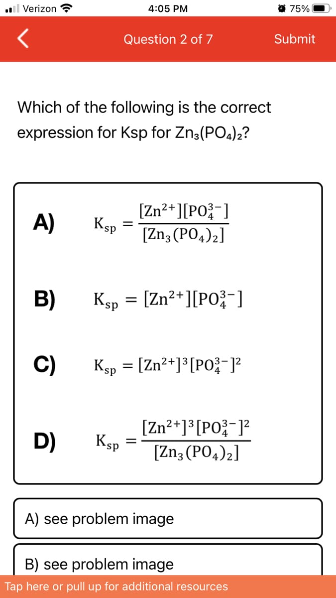 4:05 PM
75%
l Verizon ?
Question 2 of 7
Submit
Which of the following is the correct
expression for Ksp for Zn3(PO4)2?
[Zn2+][PO{-]
A)
Ksp
[Zn3 (PO4)2]
B)
Ksp = [Zn²+][PO;-]
ds,
C)
Ksp = [Zn?+]³ [P0;-]²
[Zn?+]*[PO;-]?
Ksp
[Zn3 (PO4)2]
D)
A) see problem image
B) see problem image
Tap here or pull up for additional resources
