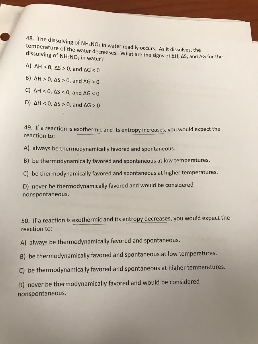 48. The dissolving of NH4NO3 in water readily occurs. As it dissolves, the
temperature of the water decreases. What are the signs of AH, AS, and AG for the
dissolving of NHẠNO3 in water?
A) AH > 0, AS > 0, and AG < 0
B) AH > 0, AS > 0, and AG > 0
C) AH < 0, AS < 0, and AG < 0
D) AH < 0, AS > 0, and AG > 0
49. If a reaction is exothermic and its entropy increases, you would expect the
reaction to:
A) always be thermodynamically favored and spontaneous.
B) be thermodynamically favored and spontaneous at low temperatures.
C) be thermodynamically favored and spontaneous at higher temperatures.
D) never be thermodynamically favored and would be considered
nonspontaneous.
50. If a reaction is exothermic and its entropy decreases, you would expect the
reaction to:
A) always be thermodynamically favored and spontaneous.
B) be thermodynamically favored and spontaneous at low temperatures.
C) be thermodynamically favored and spontaneous at higher temperatures.
D) never be thermodynamically favored and would be considered
nonspontaneous.
