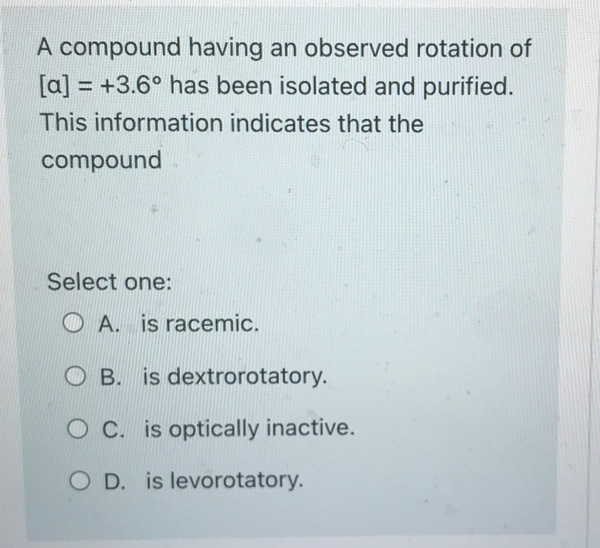 A compound having an observed rotation of
[a] = +3.6° has been isolated and purified.
This information indicates that the
compound
Select one:
A. is racemic.
OB. is dextrorotatory.
OC. is optically inactive.
O D. is levorotatory.