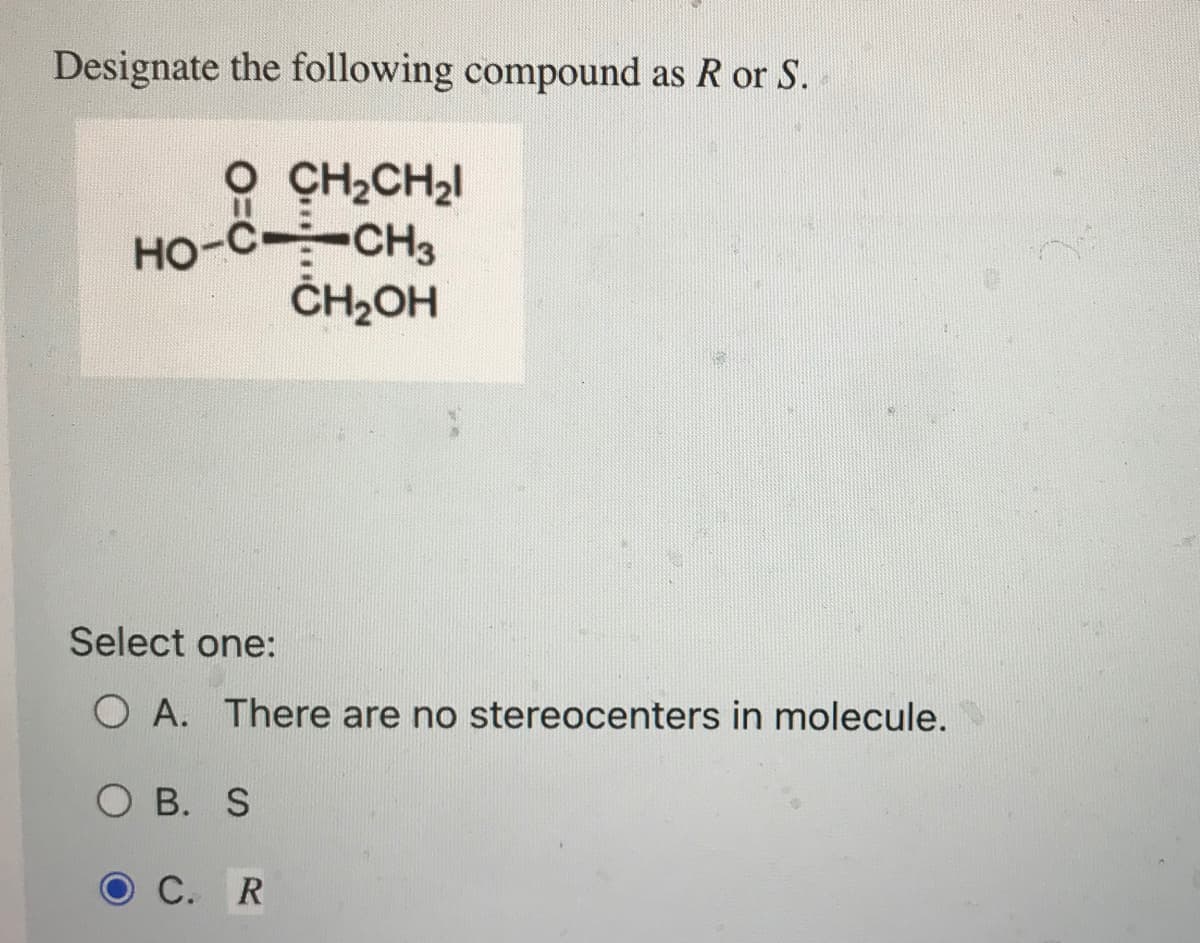 Designate the following compound as R or S.
CH₂CH₂l
HO-C-CH3
CH₂OH
Select one:
O A. There are no stereocenters in molecule.
OB. S
C. R