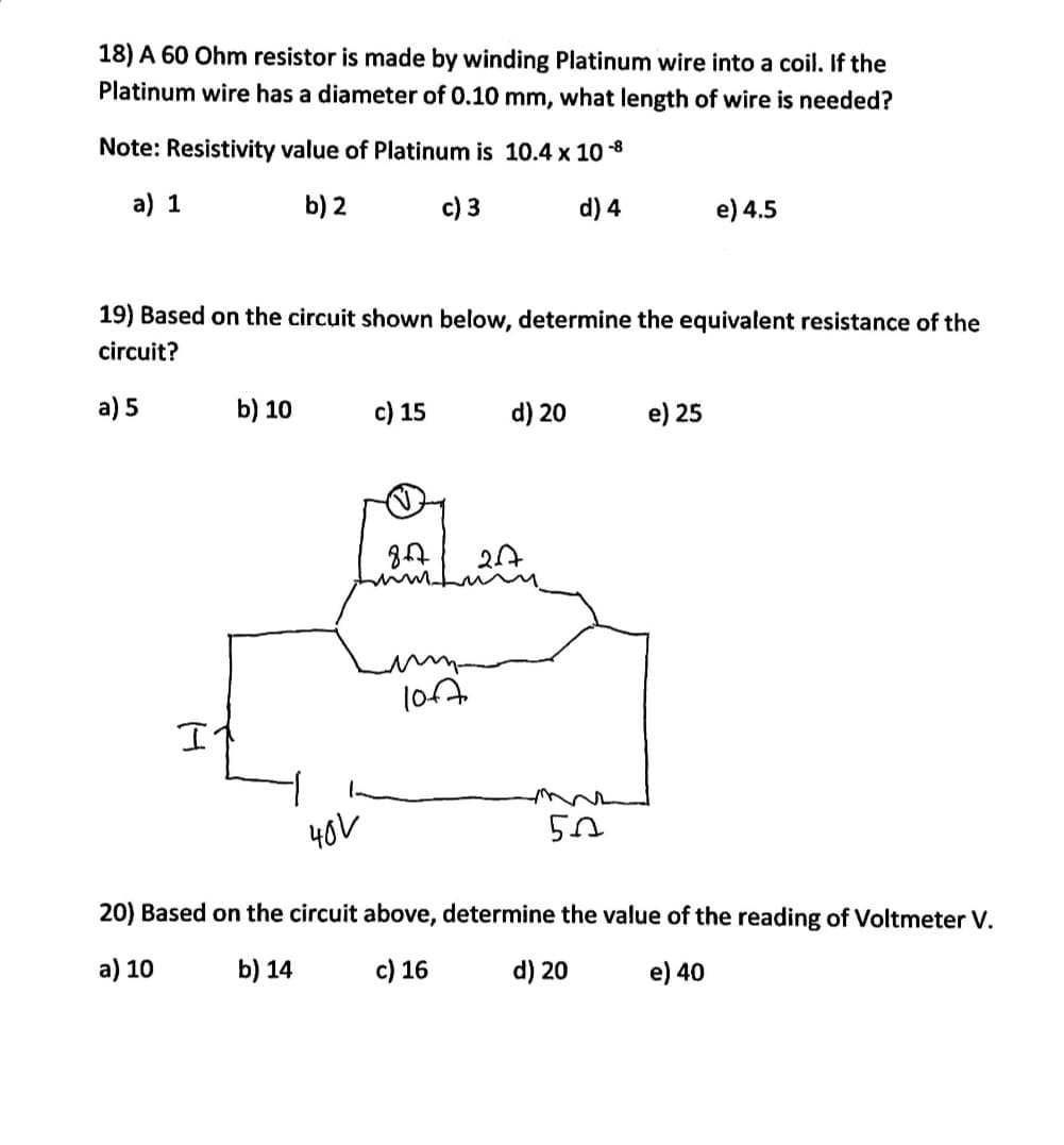 18) A 60 Ohm resistor is made by winding Platinum wire into a coil. If the
Platinum wire has a diameter of 0.10 mm, what length of wire is needed?
Note: Resistivity value of Platinum is 10.4 x 10-8
a) 1
b) 2
c) 3
d) 4
19) Based on the circuit shown below, determine the equivalent resistance of the
circuit?
a) 5
I
b) 10
40V
c) 15
857
umm
100
d) 20
50
e) 4.5
e) 25
20) Based on the circuit above, determine the value of the reading of Voltmeter V.
a) 10
b) 14
c) 16
d) 20
e) 40