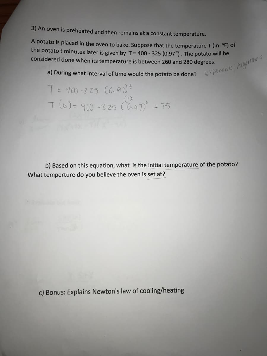 3) An oven is preheated and then remains at a constant temperature.
A potato is placed in the oven to bake. Suppose that the temperature T (In °F) of
the potato t minutes later is given by T = 400-325 (0.97). The potato will be
considered done when its temperature is between 260 and 280 degrees.
a) During what interval of time would the potato be done? exponents/Algorias
T = 400-325 (0.97) t
(1)
7(0) = 400-325 (0.97)⁰ = 75
b) Based on this equation, what is the initial temperature of the potato?
What temperture do you believe the oven is set at?
c) Bonus: Explains Newton's law of cooling/heating