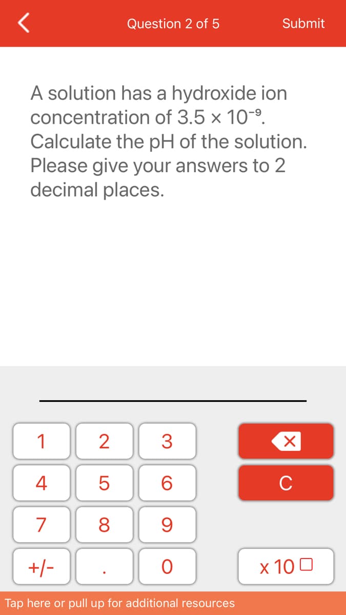 Question 2 of 5
Submit
A solution has a hydroxide ion
concentration of 3.5 x 10-9.
Calculate the pH of the solution.
Please give your answers to 2
decimal places.
1
2
3
4
6.
C
7
8
+/-
х 100
Tap here or pull up for additional resources
LO
