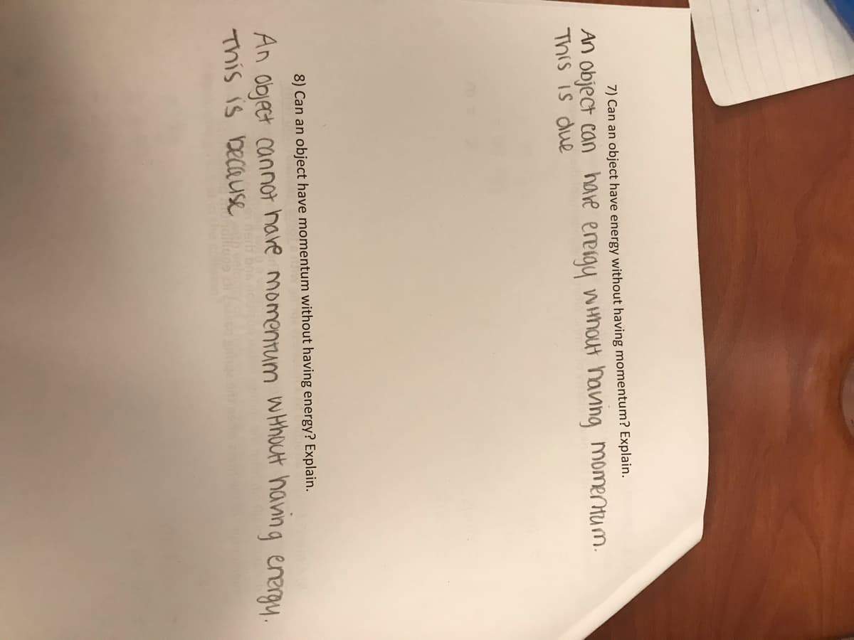 7) Can an object have energy without having momentum? Explain.
An object can have energy without having momentum.
This is due
8) Can an object have momentum without having energy? Explain.
An object cannot have momentum without having energy.
This is because