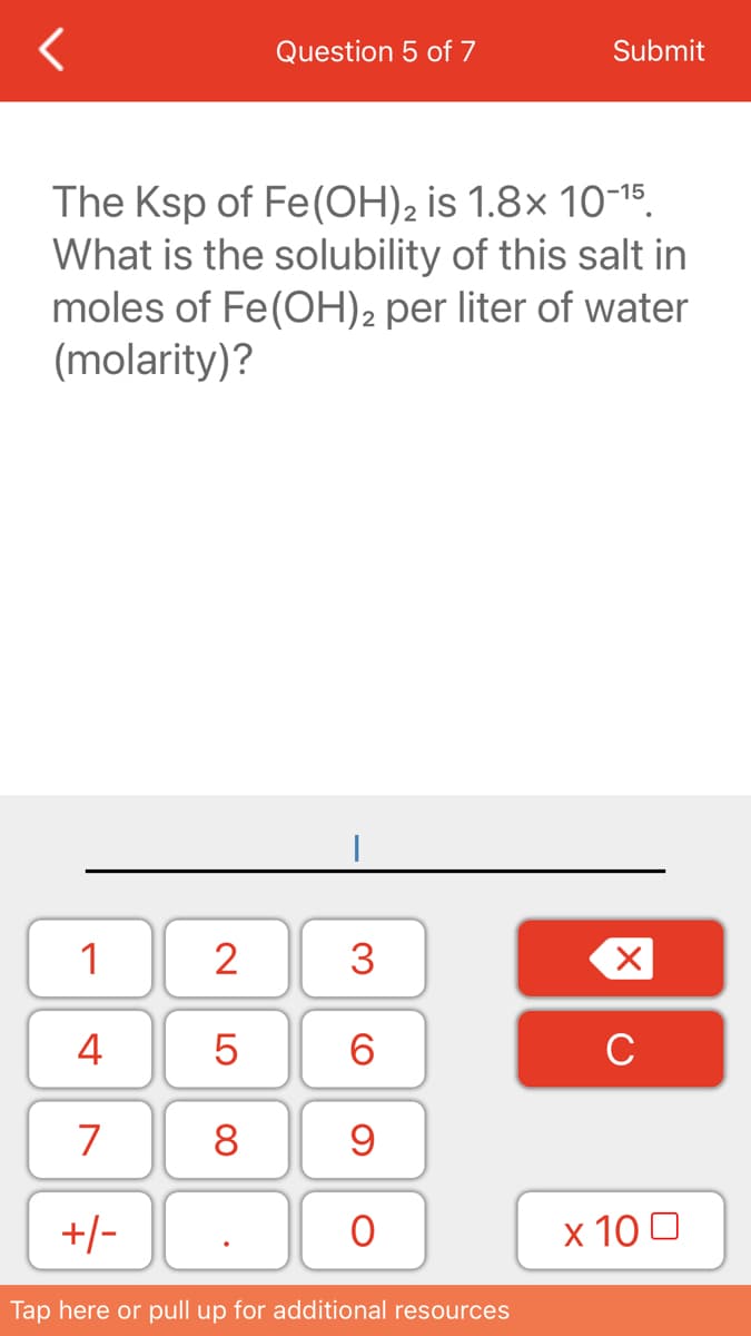 Question 5 of 7
Submit
The Ksp of Fe(OH)2 is 1.8x 10-15.
What is the solubility of this salt in
moles of Fe(OH)2 per liter of water
(molarity)?
1
2
3
4
6.
C
7
8
+/-
х 100
Tap here or pull up for additional resources
LO
