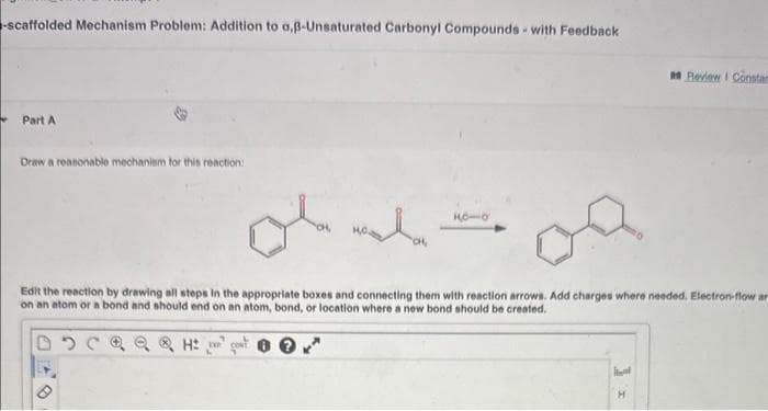 -scaffolded Mechanism Problem: Addition to a,ß-Unsaturated Carbonyl Compounds with Feedback
Part A
Draw a reasonable mechanism for this reaction:
Madon
Edit the reaction by drawing all steps in the appropriate boxes and connecting them with reaction arrows. Add charges where needed. Electron-flow ar
on an atom or a bond and should end on an atom, bond, or location where a new bond should be created.
D
10-0
Review I Constan
н