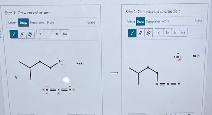 Step 1: Draw curved arrows.
Select Draw Templates More
/ ||||||
C
Br
iz:
N
M +
Na
.
Erase
Step 2: Complete the intermediate.
Select Draw Templates More
/ || |||
C
Br
N
Na
Erase
Na +