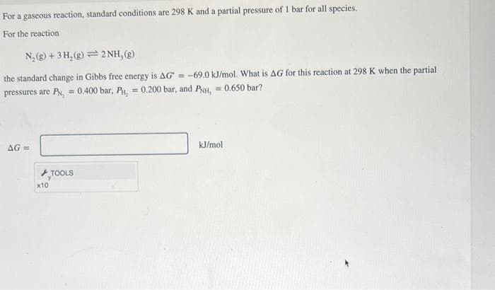 For a gaseous reaction, standard conditions are 298 K and a partial pressure of 1 bar for all species.
For the reaction
N₂(g) + 3H₂(g)2NH₂(g)
the standard change in Gibbs free energy is AG = -69.0 kJ/mol. What is AG for this reaction at 298 K when the partial
= 0.650 bar?
pressures are P = 0.400 bar, PH, = 0.200 bar, and PNH,
AG=
x10
TOOLS
kJ/mol