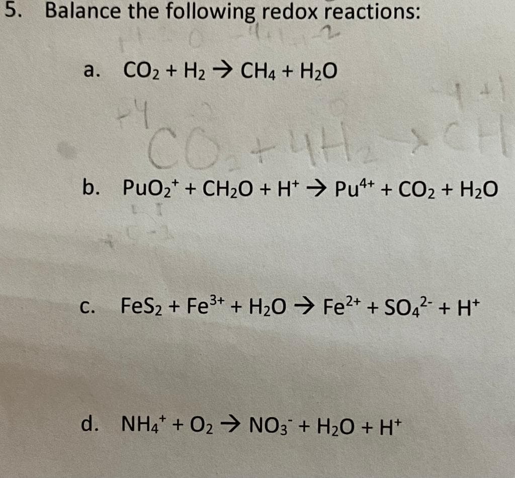 5. Balance the following redox reactions:
a. CO₂ + H₂ CH4 + H₂O
+4
CO₂ + 4H₂
b. PuO₂+ + CH₂O + H+ Pu4+ + CO₂ + H₂O
C.
FeS₂ + Fe³+ + H₂O → Fe²+ + SO4²- + H+
d. NH4 + O2NO3 + H₂O + H+