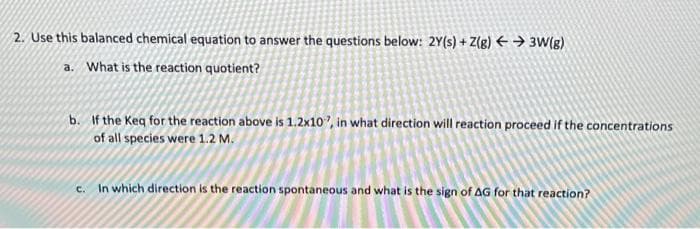 2. Use this balanced chemical equation to answer the questions below: 2Y(s) + Z(g) → 3W(g)
a. What is the reaction quotient?
b. If the Keq for the reaction above is 1.2x10", in what direction will reaction proceed if the concentrations
of all species were 1.2 M.
c. In which direction is the reaction spontaneous and what is the sign of AG for that reaction?