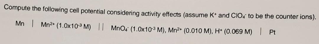 Compute the following cell potential considering activity effects (assume K+ and CIO4 to be the counter ions).
Mn | Mn²+ (1.0x10-³ M) || MnO4 (1.0x10-3 M), Mn²+ (0.010 M), H+ (0.069 M) | Pt