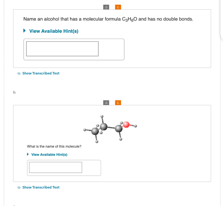 b.
Name an alcohol that has a molecular formula C3H6O and has no double bonds.
► View Available Hint(s)
Show Transcribed Text
What is the name of this molecule?
▸ View Available Hint(s)
Show Transcribed Text