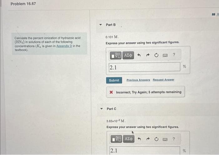 Problem 16.67
Calculate the percent ionization of hydrazoic acid
(HN₂) in solutions of each of the following
concentrations (K, is given in Appendix D in the
textbook).
Part B
0.101 M.
Express your answer using two significant figures.
15. ΑΣΦ
2.1
Submit Previous Answers Request Answer
* Incorrect; Try Again; 5 attempts remaining
Part C
3.63x10-2 M.
Express your answer using two significant figures.
15] ΑΣΦΑ
2.1
%
F