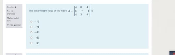 Question 7
[4 0
The determinant value of the matrix A = 5 -7
4
4
Not yet
-4l is
answered
9
Marked out of
1.00
O -73
P Flag question
O -71
O -65
63
O -68
O O O
