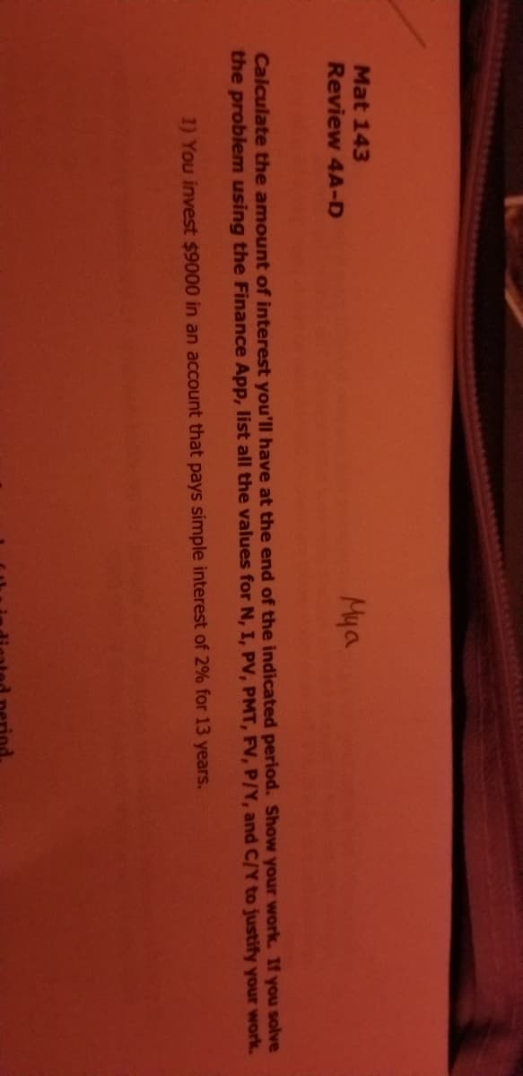 Mat 143
Review 4A-D
Mya
Calculate the amount of interest you'll have at the end of the indicated period. Show your work. If you solve
the problem using the Finance App, list all the values for N, I, PV, PMT, FV, P/Y, and C/Y to justify your work.
1) You invest $9000 in an account that pays simple interest of 2% for 13 years.