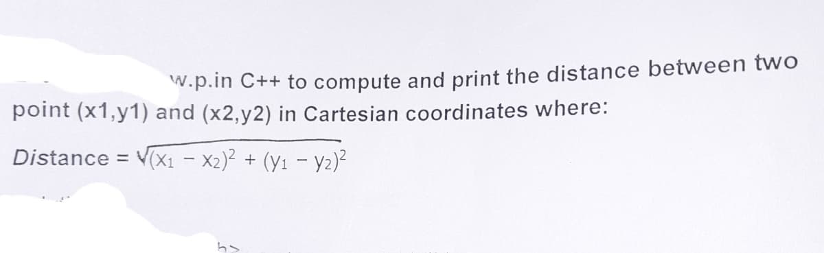 W.p.in C++ to compute and print the distance between two
point (x1,y1) and (x2,y2) in Cartesian coordinates where:
Distance = V(X1 - X2)² + (Y1 – y2)²
