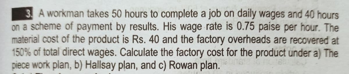 3 A workman takes 50 hours to complete a job on daily wages and 40 hours
on a scheme of payment by results. His wage rate is 0.75 paise per hour. The
material cost of the product is Rs. 40 and the factory overheads are recovered at
150% of total direct wagės. Calculate the factory cost for the product under a) The
piece work plan, b) Hallsay plan, and c) Rowan plan.
