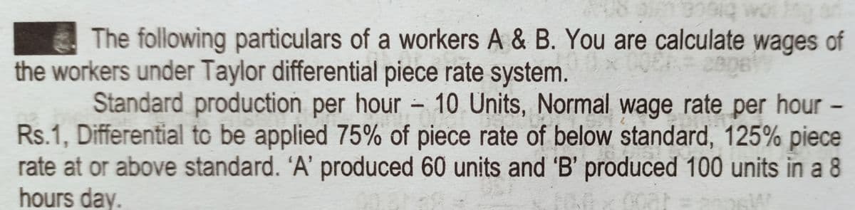 CA biece
The following particulars of a workers A & B. You are calculate wages of
the workers under Taylor differential piece rate system.
Standard production per hour - 10 Units, Normal wage rate per hour
Rs.1, Differential to be applied 75% of piece rate of below standard, 125% piece
rate at or above standard. 'A' produced 60 units and 'B' produced 100 units in a 8
hours day.
-
