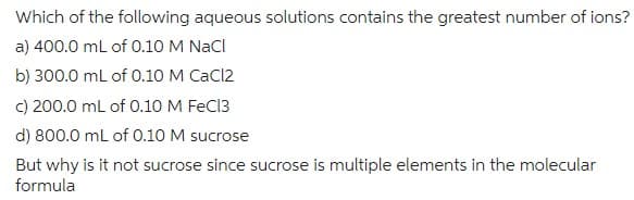 Which of the following aqueous solutions contains the greatest number of ions?
a) 400.0 mL of 0.10 M NaCl
b) 300.0 mL of 0.10 M CaCl2
c) 200.0 mL of 0.10 M FeCl3
d) 800.0 mL of 0.10 M sucrose
But why is it not sucrose since sucrose is multiple elements in the molecular
formula