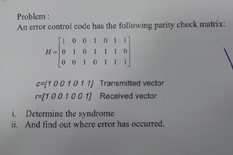 Problem:
An error control code has the following parity check matrix:
1001 01 1
H=0 1 01110
0 0 10 11 1
%3D
c=[10010 1 1] Transmitted vector
r=[1001001] Received vector
i. Determine the syndrome
ii. And find out where error has occurred.
