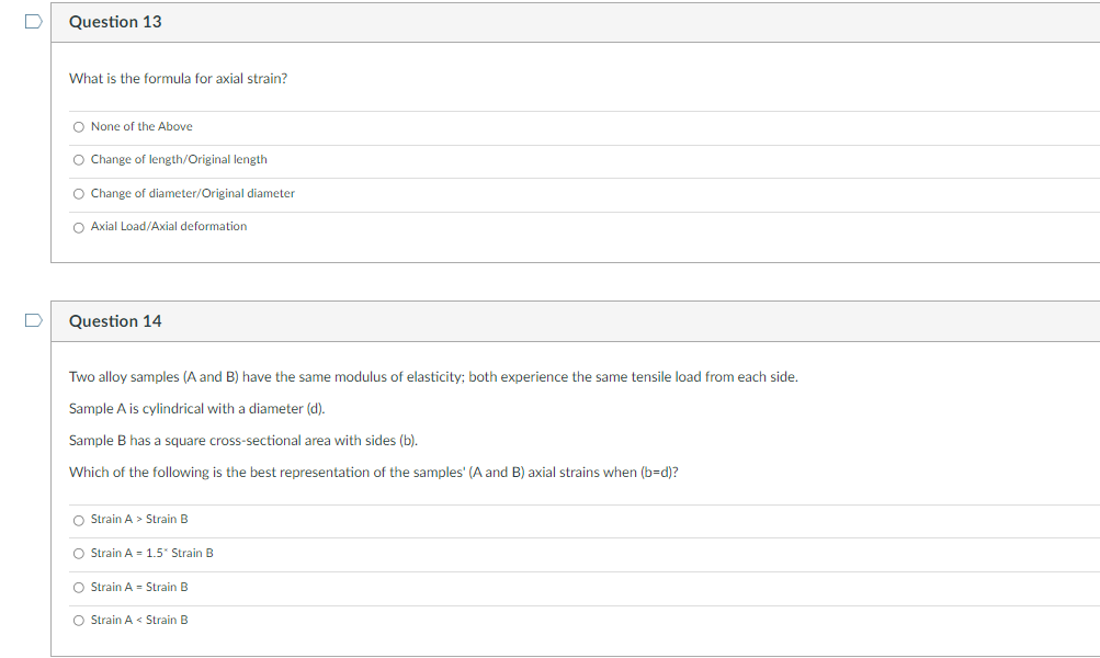 D
Question 13
What is the formula for axial strain?
O None of the Above
O Change of length/Original length
O Change of diameter/Original diameter
O Axial Load/Axial deformation
Question 14
Two alloy samples (A and B) have the same modulus of elasticity; both experience the same tensile load from each side.
Sample A is cylindrical with a diameter (d).
Sample B has a square cross-sectional area with sides (b).
Which of the following is the best representation of the samples' (A and B) axial strains when (b=d)?
O Strain A > Strain B
O Strain A = 1.5" Strain B
O Strain A Strain B
O Strain A < Strain B