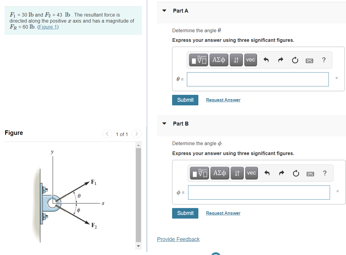 Part A
F = 30 lb and F2 = 43 lb. The resultant force is
directed along the positive x axis and has a magnitude of
FR = 60 lb. (Figure 1)
Determine the angle 0.
Express your answer using three significant figures.
vec
?
Submit
Request Answer
Part B
Figure
< 1 of 1
Determine the angle ø.
Express your answer using three significant figures.
ΠV ΑΣφ
vec
F1
Submit
Request Answer
Provide Feedback
