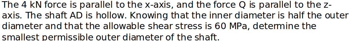 The 4 kN force is parallel to the x-axis, and the force Q is parallel to the z-
axis. The shaft AD is hollow. Knowing that the inner diameter is half the outer
diameter and that the allowable shear stress is 60 MPa, determine the
smallest permissible outer diameter of the shaft.
